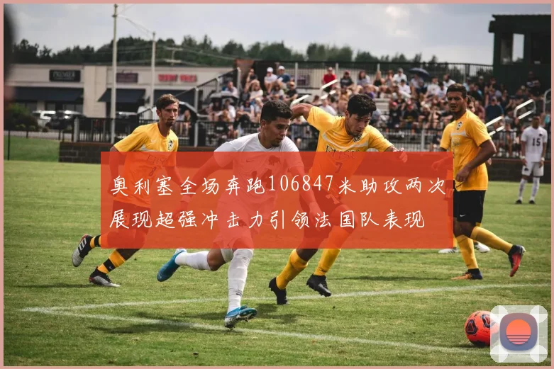 奥利塞全场奔跑106847米助攻两次展现超强冲击力引领法国队表现