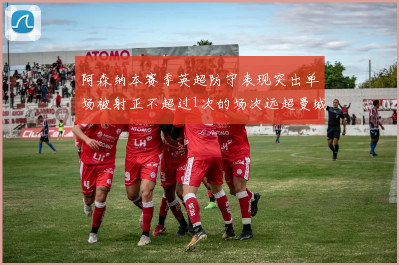 阿森纳本赛季英超防守表现突出单场被射正不超过1次的场次远超曼城