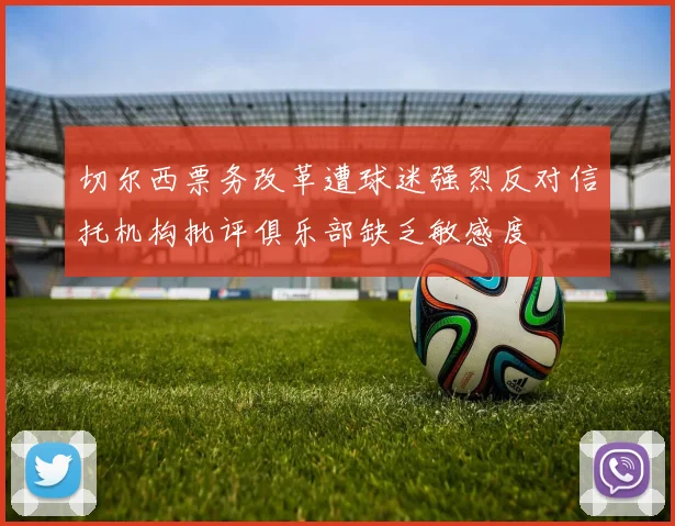 切尔西票务改革遭球迷强烈反对信托机构批评俱乐部缺乏敏感度