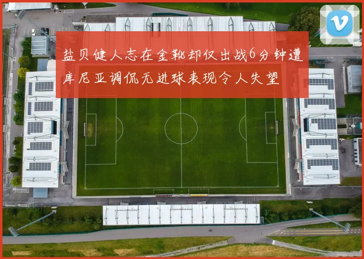 盐贝健人志在金靴却仅出战6分钟遭库尼亚调侃无进球表现令人失望
