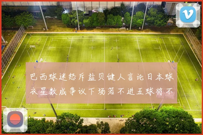 巴西球迷怒斥盐贝健人言论日本球衣星数成争议下场若不进五球将不庆祝