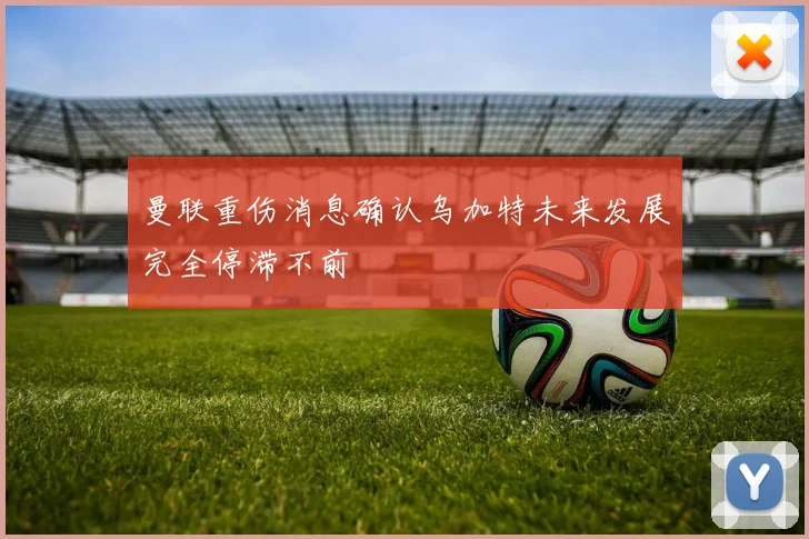 曼联重伤消息确认乌加特未来发展完全停滞不前