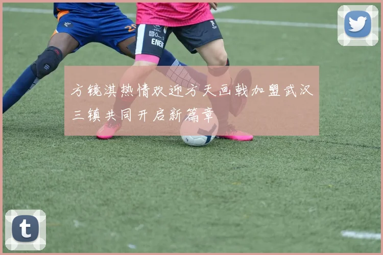方镜淇热情欢迎方天画戟加盟武汉三镇共同开启新篇章