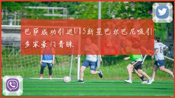 巴萨成功引进U15新星巴尔巴尼吸引多家豪门青睐