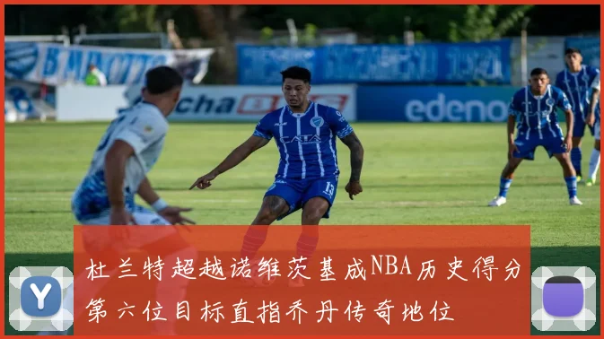 杜兰特超越诺维茨基成NBA历史得分第六位目标直指乔丹传奇地位