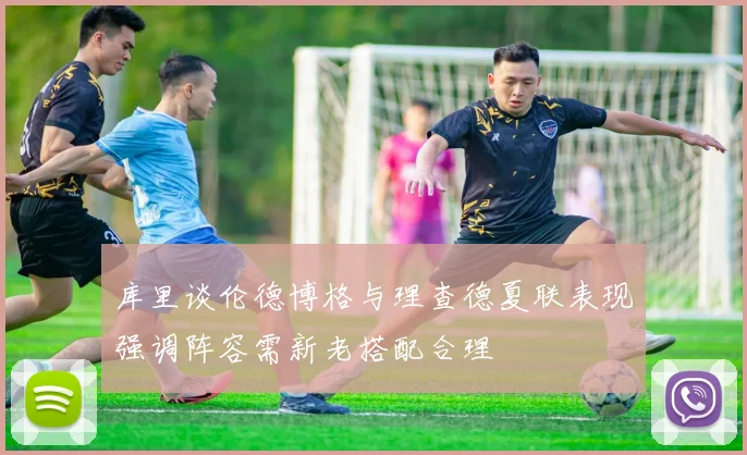 库里谈伦德博格与理查德夏联表现强调阵容需新老搭配合理