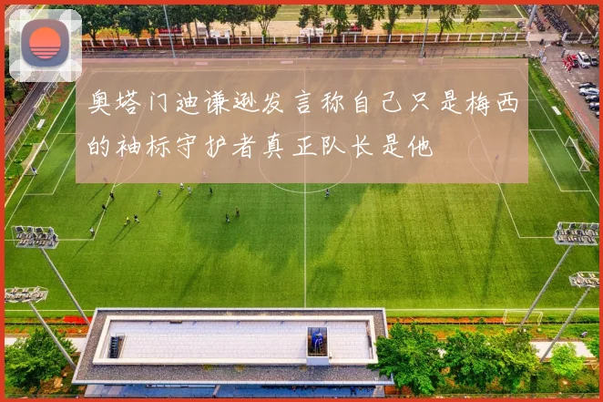 奥塔门迪谦逊发言称自己只是梅西的袖标守护者真正队长是他