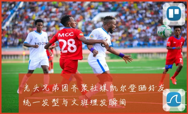 光头兄弟团齐聚社媒凯尔登晒好友统一发型与文班理发瞬间