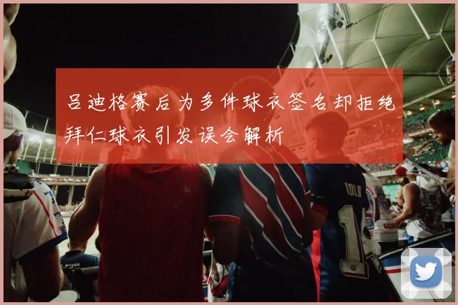 吕迪格赛后为多件球衣签名却拒绝拜仁球衣引发误会解析