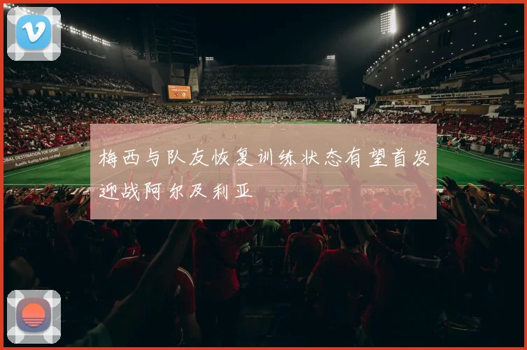 梅西与队友恢复训练状态有望首发迎战阿尔及利亚