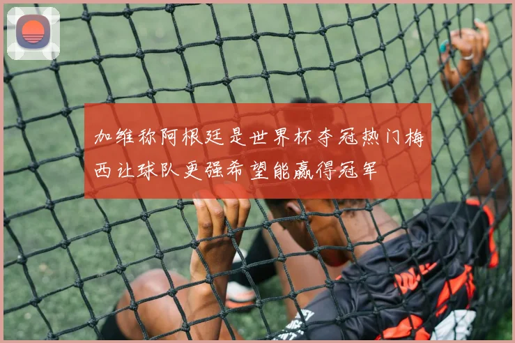 加维称阿根廷是世界杯夺冠热门梅西让球队更强希望能赢得冠军