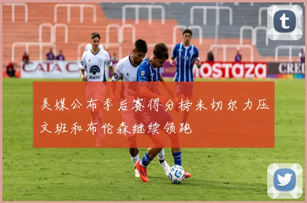 美媒公布季后赛得分榜米切尔力压文班和布伦森继续领跑