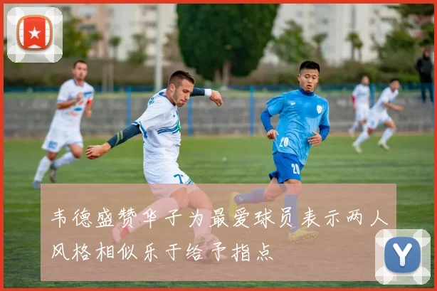韦德盛赞华子为最爱球员表示两人风格相似乐于给予指点