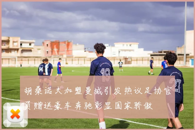 胡桑诺夫加盟曼城引发热议足协官员赠送豪车奔驰彰显国家骄傲