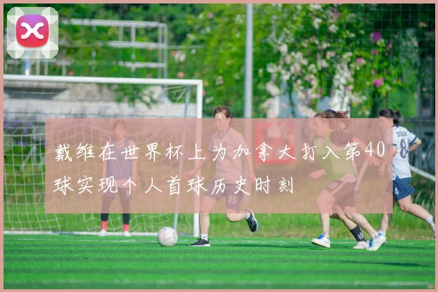 戴维在世界杯上为加拿大打入第40球实现个人首球历史时刻