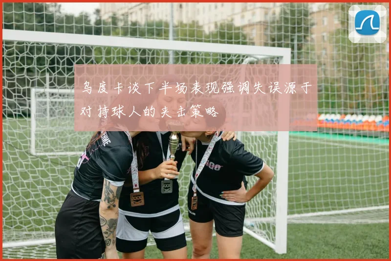 乌度卡谈下半场表现强调失误源于对持球人的夹击策略