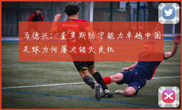 马德兴：奎罗斯防守能力卓越中国足球为何屡次错失良机