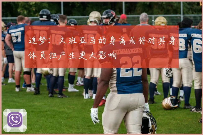 追梦：文班亚马的身高或将对其身体负担产生更大影响
