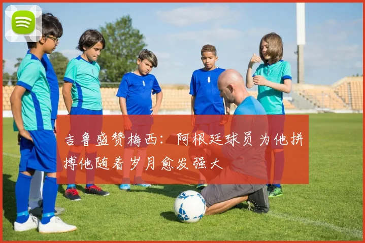 吉鲁盛赞梅西：阿根廷球员为他拼搏他随着岁月愈发强大
