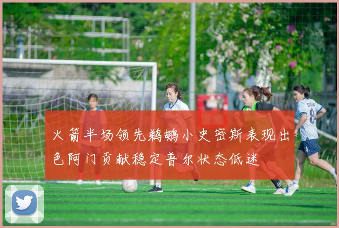 火箭半场领先鹈鹕小史密斯表现出色阿门贡献稳定普尔状态低迷