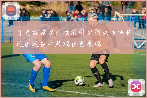 亨克兹建议利物浦引进阿坎吉他将迅速适应并展现出色表现