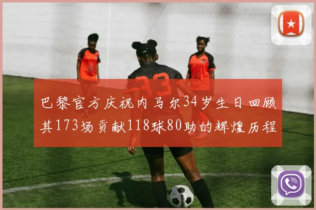 巴黎官方庆祝内马尔34岁生日回顾其173场贡献118球80助的辉煌历程