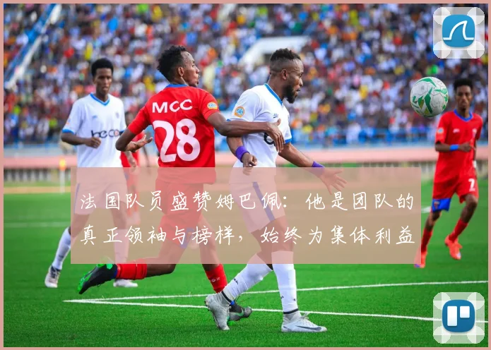 法国队员盛赞姆巴佩：他是团队的真正领袖与榜样，始终为集体利益考虑